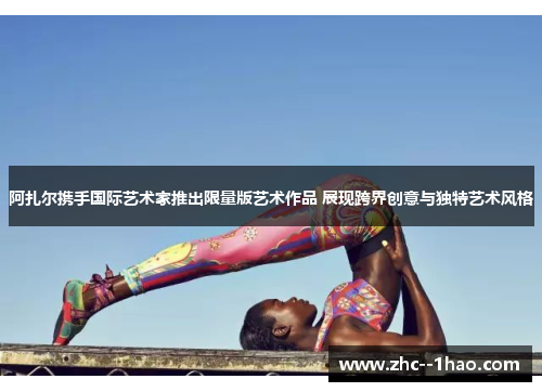 阿扎尔携手国际艺术家推出限量版艺术作品 展现跨界创意与独特艺术风格