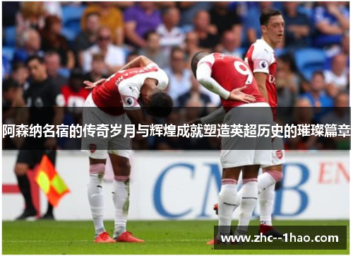 阿森纳名宿的传奇岁月与辉煌成就塑造英超历史的璀璨篇章
