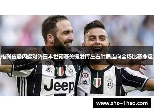 格列兹曼闪耀对阵日本世预赛关键发挥左右胜局走向全场比赛命运