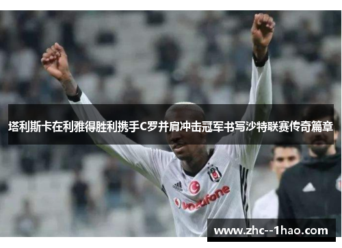 塔利斯卡在利雅得胜利携手C罗并肩冲击冠军书写沙特联赛传奇篇章