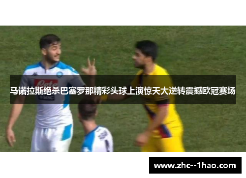 马诺拉斯绝杀巴塞罗那精彩头球上演惊天大逆转震撼欧冠赛场
